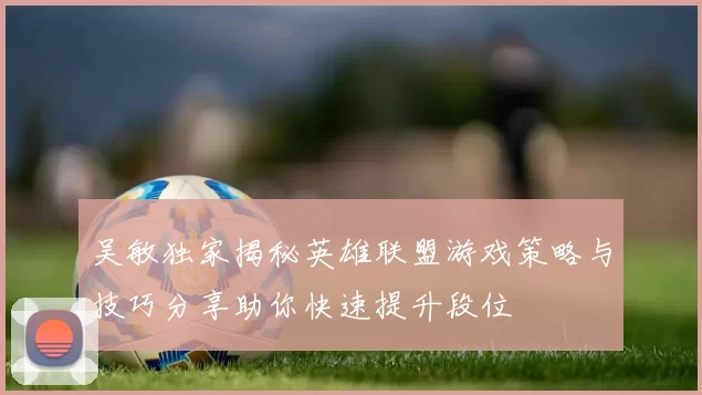 吴敏独家揭秘英雄联盟游戏策略与技巧分享助你快速提升段位