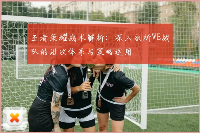 王者荣耀战术解析：深入剖析WE战队的进攻体系与策略运用
