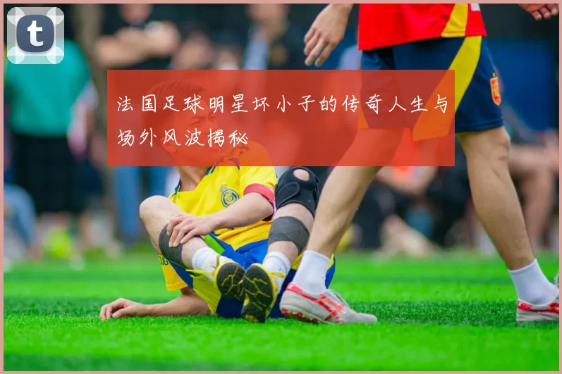 法国足球明星坏小子的传奇人生与场外风波揭秘